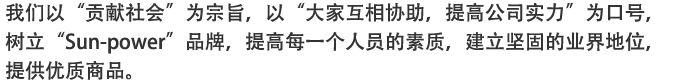 我?以“?献社会”?宗旨，以“大家互相?助，提高公司?力”?口号，?立“Sun-power”品牌，提高?一个人?的素?，建立?固的?界地位，提供??商品。