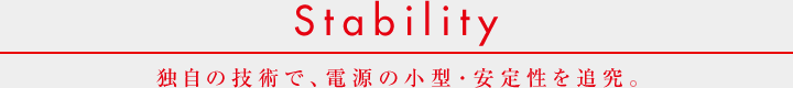 Stability  独自の技術で、電源の小型・安定性を追究。