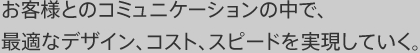 お客様とのコミュニケーションの中で、最適なコスト、価格、納期を実現していく。