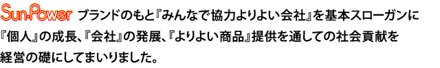 Sun-Powerブランドのもと『みんなで協力よりよい会社』を基本スローガンに、『個人』の成長、『会社』の発展、『よりよい商品』提供を通しての社会貢献を経営の礎にしてまいりました。